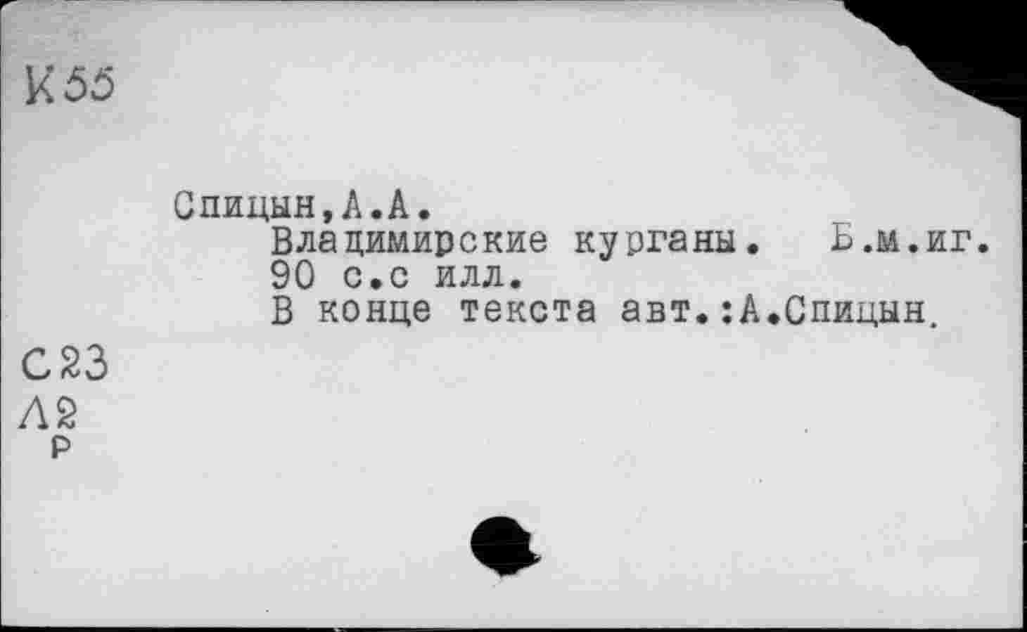 ﻿K5Ö
Спицын,А.А.
Владимирские курганы. Б.м.иг 90 с.с илл.
В конце текста авт.:А.Спицын,
С 23